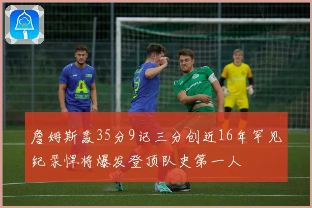 詹姆斯轰35分9记三分创近16年罕见纪录悍将爆发登顶队史第一人