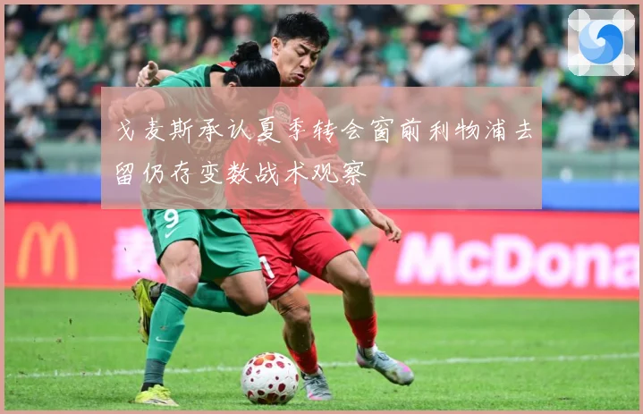 戈麦斯承认夏季转会窗前利物浦去留仍存变数战术观察