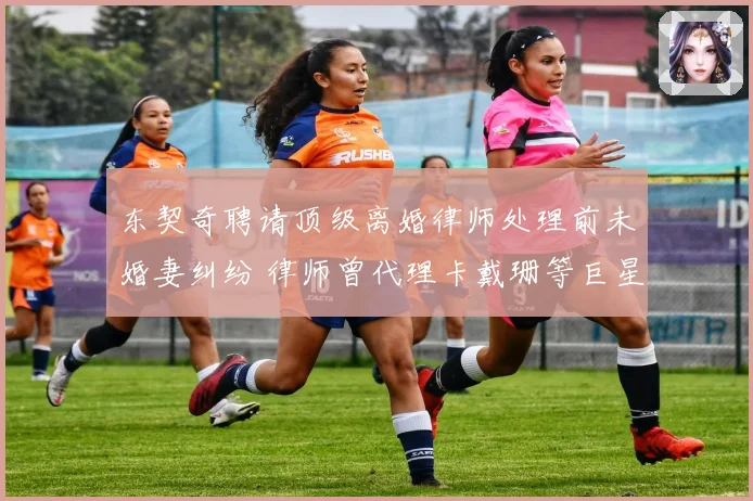 东契奇聘请顶级离婚律师处理前未婚妻纠纷 律师曾代理卡戴珊等巨星案件