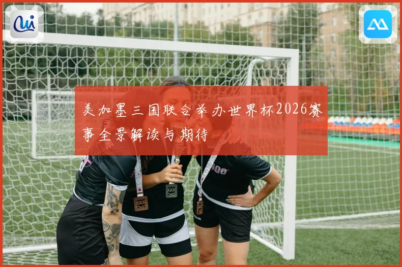 美加墨三国联合举办世界杯2026赛事全景解读与期待