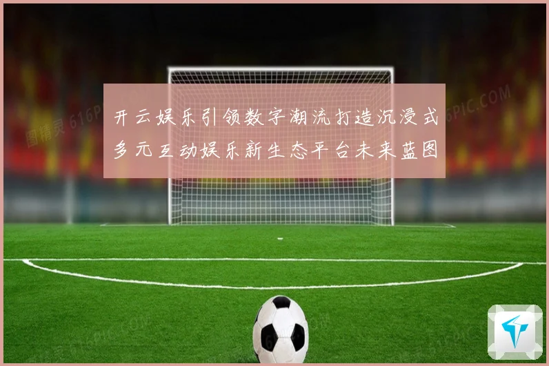 开云娱乐引领数字潮流打造沉浸式多元互动娱乐新生态平台未来蓝图