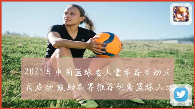 2025年中国篮球名人堂举荐活动正式启动 鼓励各界推荐优秀篮球人才
