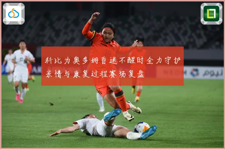 科比为奥多姆昏迷不醒时全力守护亲情与康复过程赛场复盘