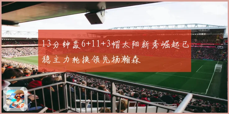 13分钟轰6+11+3帽太阳新秀崛起已稳主力轮换领先杨瀚森