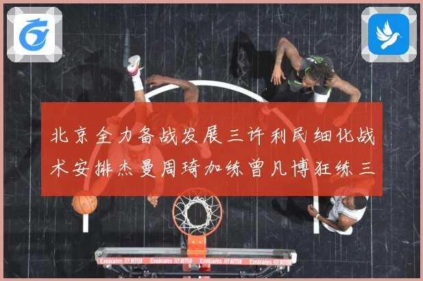 北京全力备战发展三许利民细化战术安排杰曼周琦加练曾凡博狂练三分成长观察